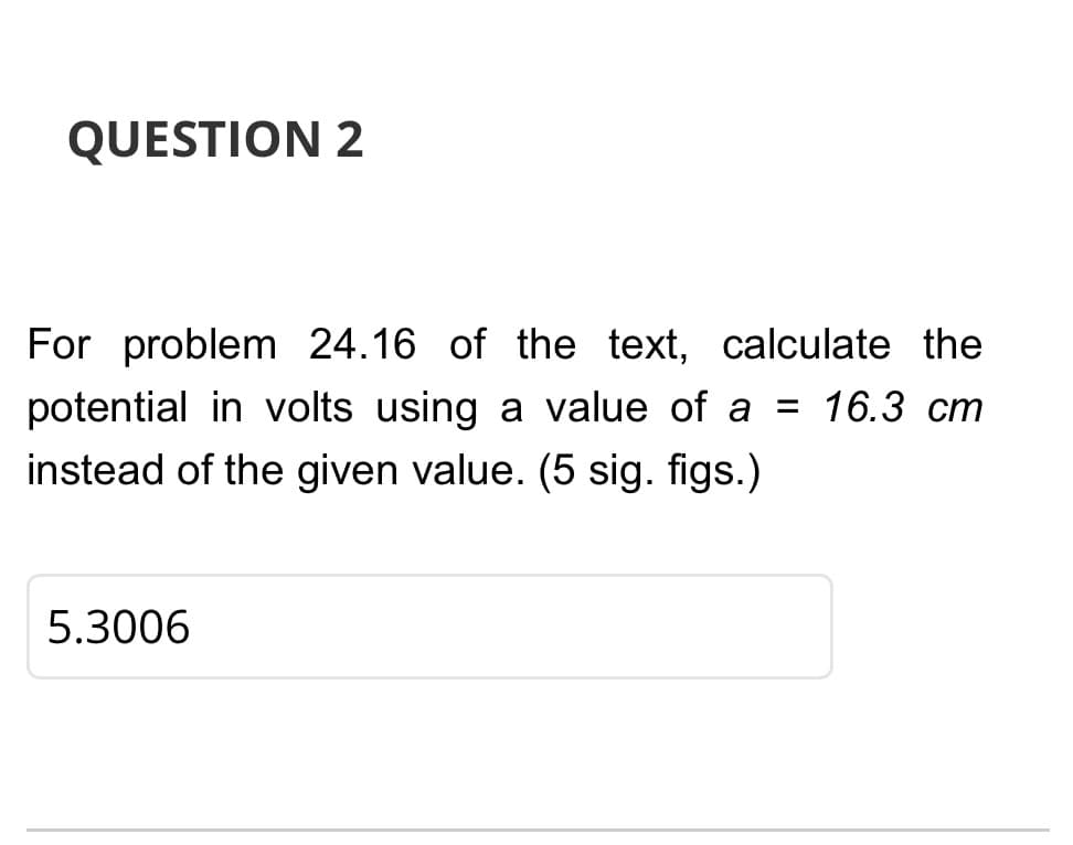QUESTION 2
For problem 24.16 of the text, calculate the
potential in volts using a value of a = 16.3 cm
instead of the given value. (5 sig. figs.)
5.3006