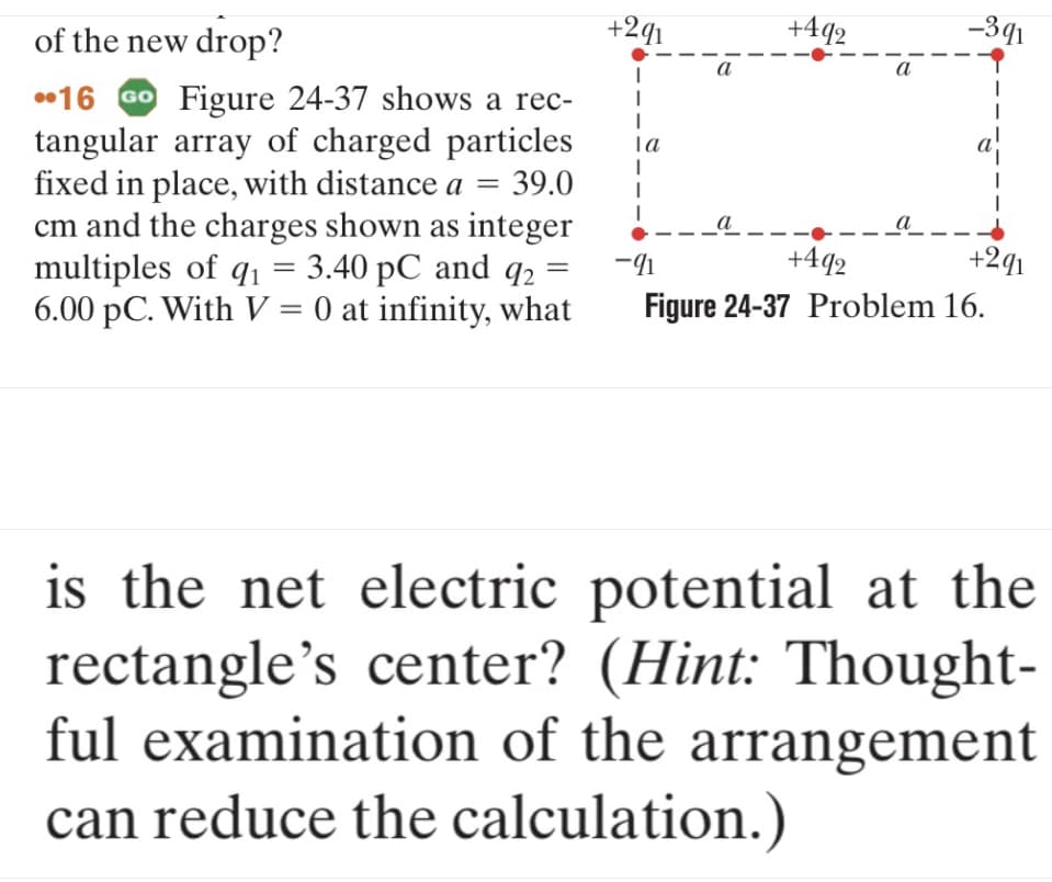 of the new drop?
16 Go Figure 24-37 shows a rec-
tangular array of charged particles
fixed in place, with distance a = 39.0
cm and the charges shown as integer
multiples of q₁ 3.40 pC and 92:
6.00 pC. With V = 0 at infinity, what
=
=
+291
I
1
la
I
I
I
a
-91
a
+492
a
-391
+492
Figure 24-37 Problem 16.
+291
is the net electric potential at the
rectangle's center? (Hint: Thought-
ful examination of the arrangement
can reduce the calculation.)
