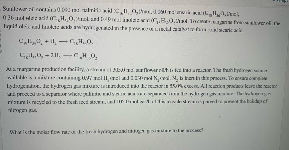 Sunflower oil contains 0.090 mol palmitic acid (C₁6H3202)/mol, 0.060 mol stearic acid (C₁8H360₂)/mol,
0.36 mol oleic acid (C₁8H340₂)/mol, and 0.49 mol linoleic acid (C₁8H32O₂)/mol. To create margarine from sunflower oil, the
liquid oleic and linoleic acids are hydrogenated in the presence of a metal catalyst to form solid stearic acid.
C18H34O2 + H₂ →→ C18H3602
-
C18H32O2 + 2H₂
→ C18H3602
At a margarine production facility, a stream of 305.0 mol sunflower oil/h is fed into a reactor. The fresh hydrogen source
available is a mixture containing 0.97 mol H₂/mol and 0.030 mol N₂/mol. N₂ is inert in this process. To ensure complete
hydrogenation, the hydrogen gas mixture is introduced into the reactor in 55.0% excess. All reaction products leave the reactor
and proceed to a separator where palmitic and stearic acids are separated from the hydrogen gas mixture. The hydrogen gas
mixture is recycled to the fresh feed stream, and 105.0 mol gas/h of this recycle stream is purged to prevent the buildup of
nitrogen gas.
What is the molar flow rate of the fresh hydrogen and nitrogen gas mixture to the process?