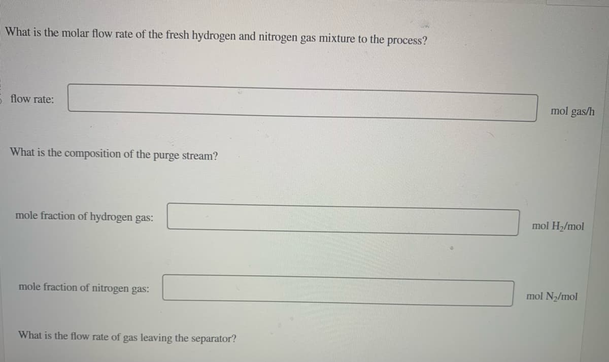 What is the molar flow rate of the fresh hydrogen and nitrogen gas mixture to the process?
5 flow rate:
What is the composition of the
purge stream?
mole fraction of hydrogen gas:
mole fraction of nitrogen gas:
What is the flow rate of gas leaving the separator?
mol gas/h
mol H₂/mol
mol N₂/mol