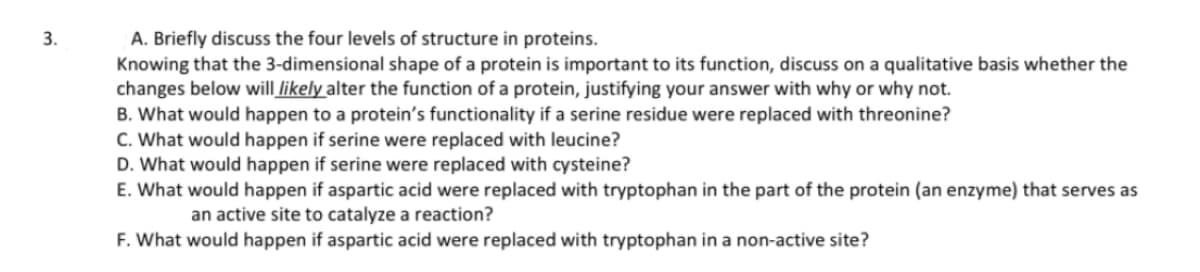 3.
A. Briefly discuss the four levels of structure in proteins.
Knowing that the 3-dimensional shape of a protein is important to its function, discuss on a qualitative basis whether the
changes below will likely alter the function of a protein, justifying your answer with why or why not.
B. What would happen to a protein's functionality if a serine residue were replaced with threonine?
C. What would happen if serine were replaced with leucine?
D. What would happen if serine were replaced with cysteine?
E. What would happen if aspartic acid were replaced with tryptophan in the part of the protein (an enzyme) that serves as
an active site to catalyze a reaction?
F. What would happen if aspartic acid were replaced with tryptophan in a non-active site?
