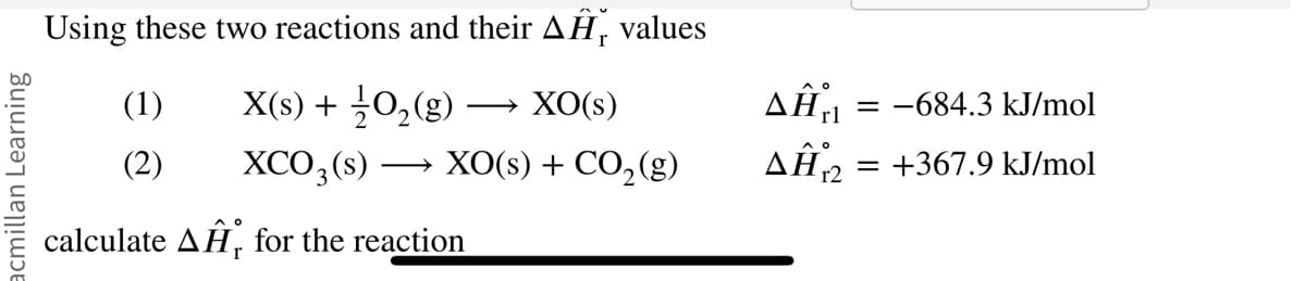 acmillan Learning
Using these two reactions and their AH, values
X(s) + 1/2O₂(g) XO(s)
(1)
(2) XCO3(s)
XO(s) + CO₂(g)
AO
calculate AH, for the reaction
Δῇ,
AĤ12
= -684.3 kJ/mol
+367.9 kJ/mol
=