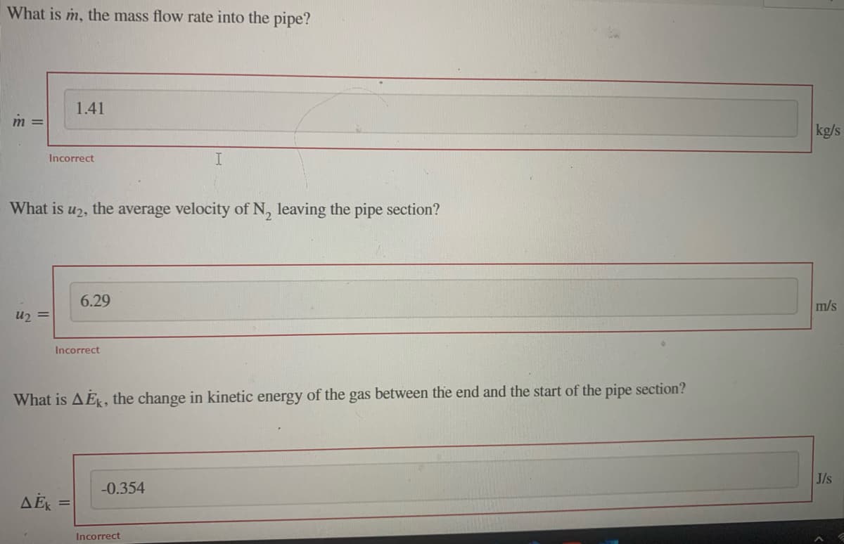 What is m, the mass flow rate into the pipe?
m =
Incorrect
U₂ =
1.41
What is U2, the average velocity of N₂ leaving the pipe section?
Incorrect
AEK =
6.29
=
What is AEK, the change in kinetic energy of the gas between the end and the start of the pipe section?
I
-0.354
Incorrect
kg/s
m/s
J/s