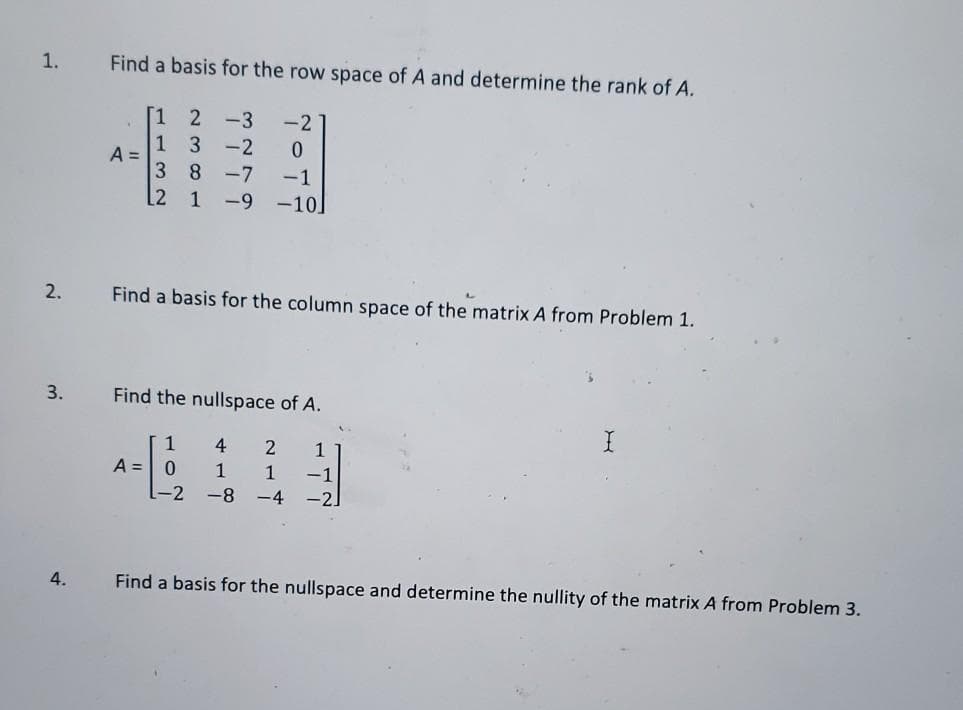1.
Find a basis for the row space of A and determine the rank of A.
2
-3
-2
-2
A =
3 8
-7
-1
[2 1
-9
-10
2.
Find a basis for the column space of the matrix A from Problem 1.
3.
Find the nullspace of A.
1
4
A = 0
1
[-2 -8 -4
1
-1
-2]
4.
Find a basis for the nullspace and determine the nullity of the matrix A from Problem 3.
113
