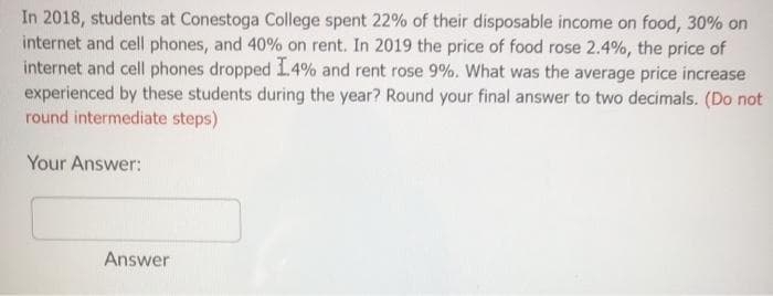 In 2018, students at Conestoga College spent 22% of their disposable income on food, 30% on
internet and cell phones, and 40% on rent. In 2019 the price of food rose 2.4%, the price of
internet and cell phones dropped 14% and rent rose 9%. What was the average price increase
experienced by these students during the year? Round your final answer to two decimals. (Do not
round intermediate steps)
Your Answer:
Answer
