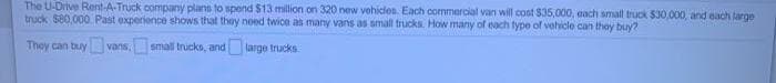 The U-Drive Rent-A-Truck company plans to spend $13 million on 320 new vehicles. Each commercial van will cost $35,000, each smalt truck $30,000, and each large
truck 580,000. Past experience shows that they need twice as many vans as small trucks. How many of each type of vehicle can thoy buy?
They can tuy vans, small trucks, and large trucks
