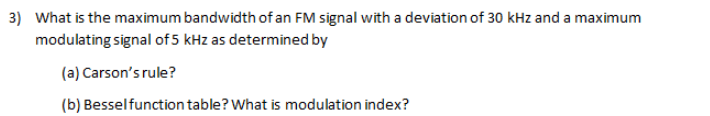 3) What is the maximum bandwidth of an FM signal with a deviation of 30 kHz and a maximum
modulating signal of 5 kHz as determined by
(a) Carson's rule?
(b) Besselfunction table? What is modulation index?
