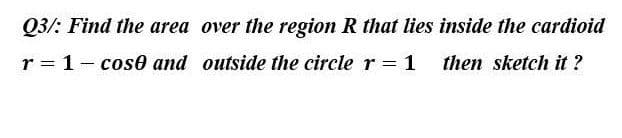 Q3/: Find the area
r = 1- cose and
over the region R that lies inside the cardioid
outside the circle r = 1 then sketch it?