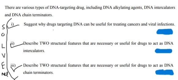 There are various types of DNA-targeting drug, including DNA alkylating agents, DNA intercalators
and DNA chain terminators.
SI
Suggest why drugs targeting DNA can be useful for treating cancers and viral infections.
Describe TWO structural features that are necessary or useful for drugs to act as DNA
intercalators.
Describe TWO structural features that are necessary or useful for drugs to act as DNA
chain terminators.
L
V
El