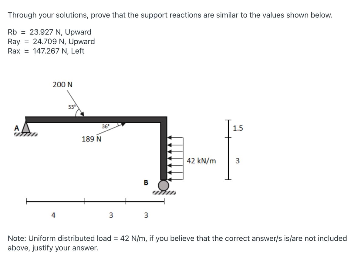 Through your solutions, prove that the support reactions are similar to the values shown below.
Rb = 23.927 N, Upward
Ray
Rax = 147.267 N, Left
= 24.709 N, Upward
200 N
53
36°
A
ITTID
1.5
189 N
42 kN/m
3
4
3
Note: Uniform distributed load = 42 N/m, if you believe that the correct answer/s is/are not included
above, justify your answer.
