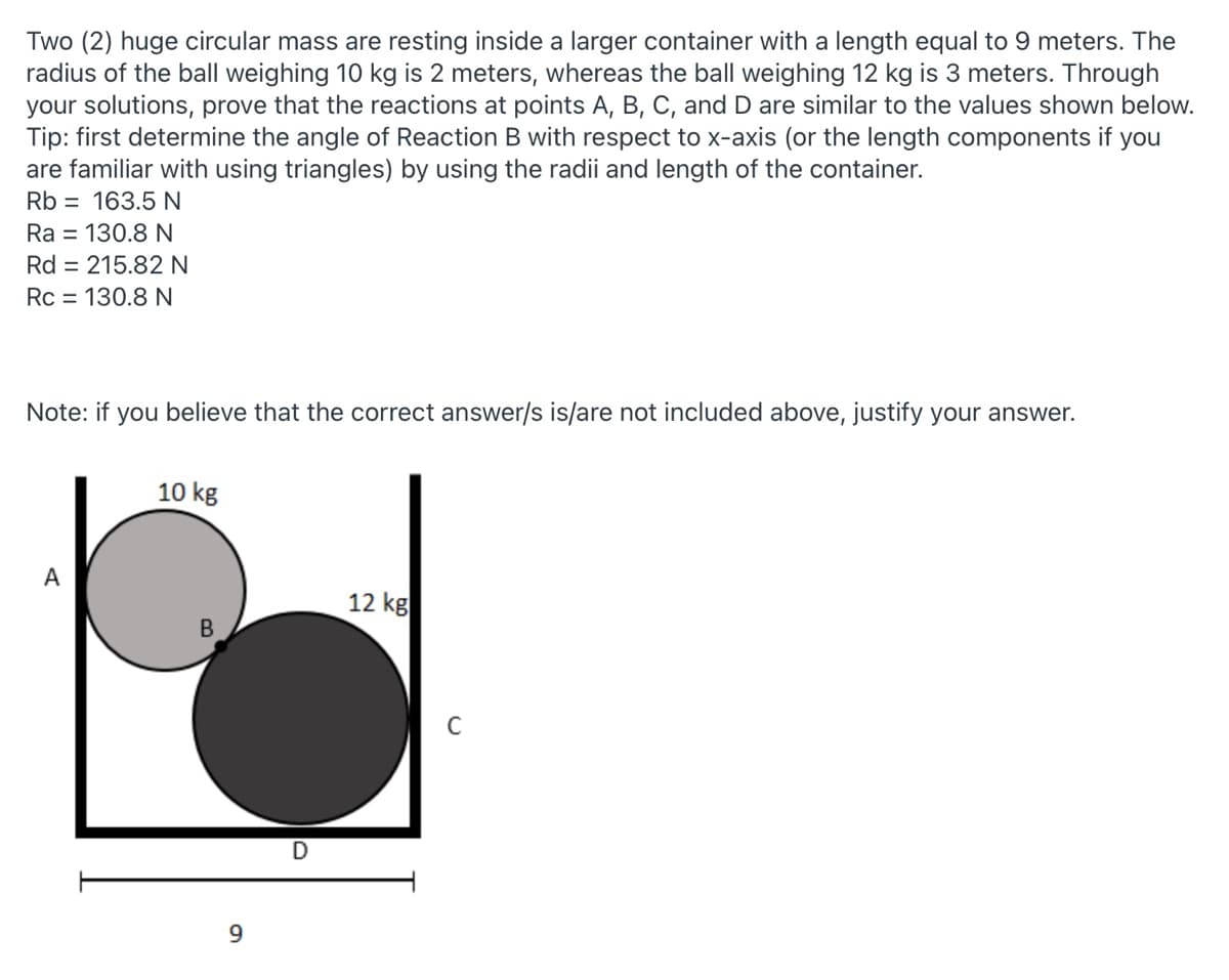 Two (2) huge circular mass are resting inside a larger container with a length equal to 9 meters. The
radius of the ball weighing 10 kg is 2 meters, whereas the ball weighing 12 kg is 3 meters. Through
your solutions, prove that the reactions at points A, B, C, and D are similar to the values shown below.
Tip: first determine the angle of Reaction B with respect to x-axis (or the length components if you
are familiar with using triangles) by using the radii and length of the container.
Rb = 163.5 N
Ra = 130.8 N
Rd = 215.82 N
Rc = 130.8 N
Note: if you believe that the correct answer/s is/are not included above, justify your answer.
10 kg
А
12 kg
B
9.
