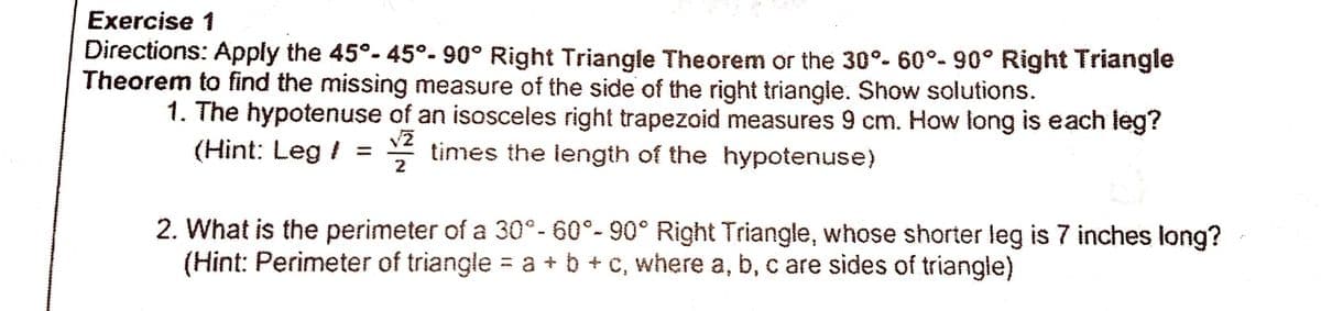 Exercise 1
Directions: Apply the 45°- 45°- 90° Right Triangle Theorem or the 30°- 60°- 90° Right Triangle
Theorem to find the missing measure of the side of the right triangle. Show solutions.
1. The hypotenuse of an isosceles right trapezoid measures 9 cm. How long is each leg?
(Hint: Leg / = * times the length of the hypotenuse)
2
2. What is the perimeter of a 30°- 60°- 90° Right Triangle, whose shorter leg is 7 inches long?
(Hint: Perimeter of triangle = a + b + c, where a, b, c are sides of triangle)
