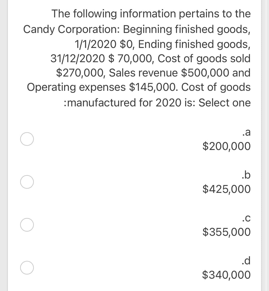 The following information pertains to the
Candy Corporation: Beginning finished goods,
1/1/2020 $0, Ending finished goods,
31/12/2020 $ 70,000, Cost of goods sold
$270,000, Sales revenue $500,000 and
Operating expenses $145,000. Cost of goods
:manufactured for 2020 is: Select one
.a
$200,000
.b
$425,000
.C
$355,000
.d
$340,000

