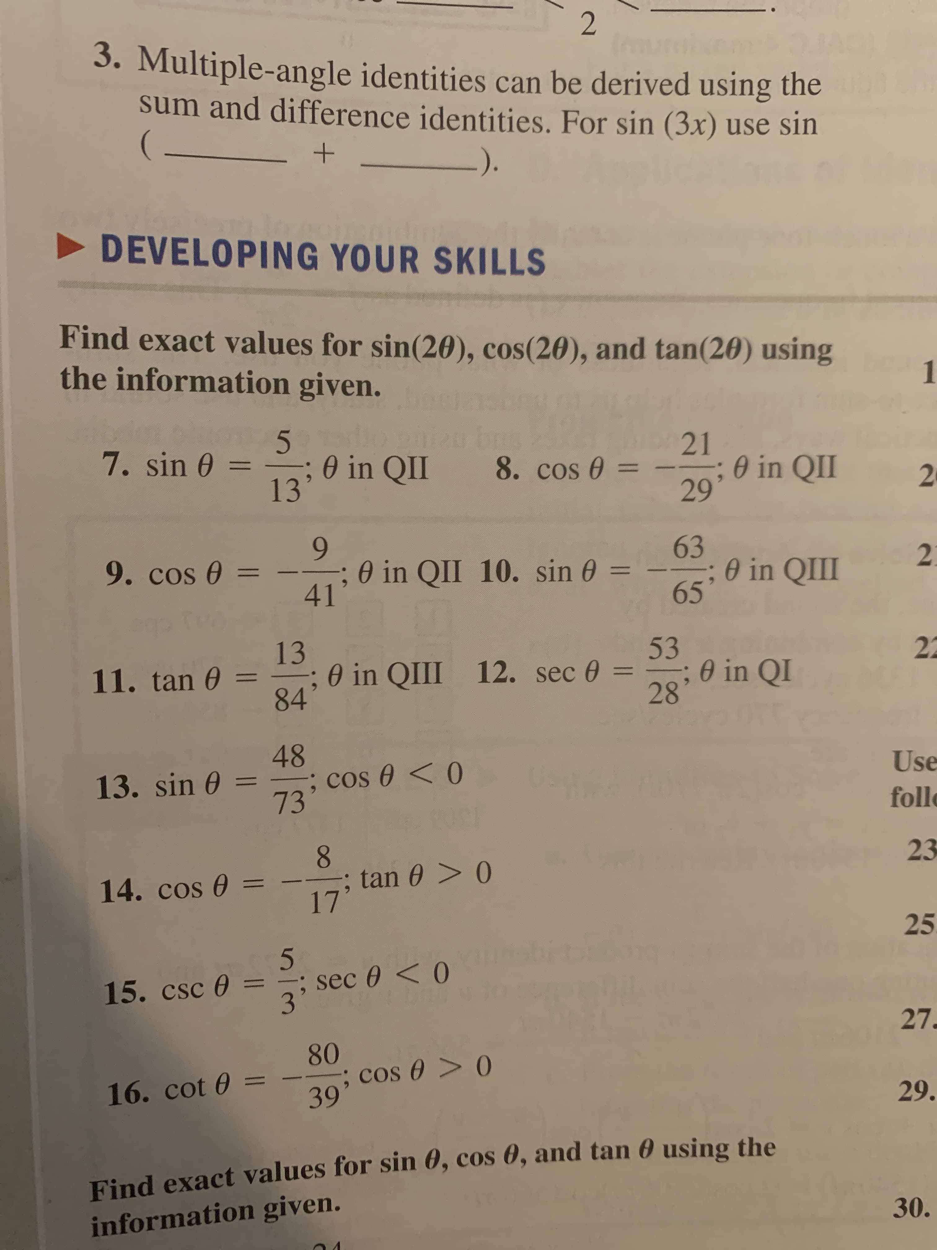 3. Multiple-angle identities can be derived using the
sum and difference identities. For sin (3x) use sin
Iroural
-).
DEVELOPING YOUR SKILLS
Find exact values for sin(20), cos(20), and tan(20) using
the information given.
1
7. sin 0 =
21
0 in QII
13
%3D
8. cos 0 =
; 0 in QII
29
%3D
20
9.
63
; 0 in QII
65
9. cos 0 =
- –
; 0 in QII 10. sin 0 =
2.
%3D
41
13
0 in QIII 12. sec 0 =
84'
53
; 0 in QI
28
22
11. tan 0 =
48
; cos 0 <0
73'
13. sin 0
Use
follo
8.
tan 0 > 0
17'
23
14. cos 0 =
25
5
sec 0 < 0
3'
15. csc 0 =
27.
80
; cos 0 > 0
39'
16. cot 0 =
29.
Find exact values for sin 0, cos 0, and tan 0 using the
information given.
30.
