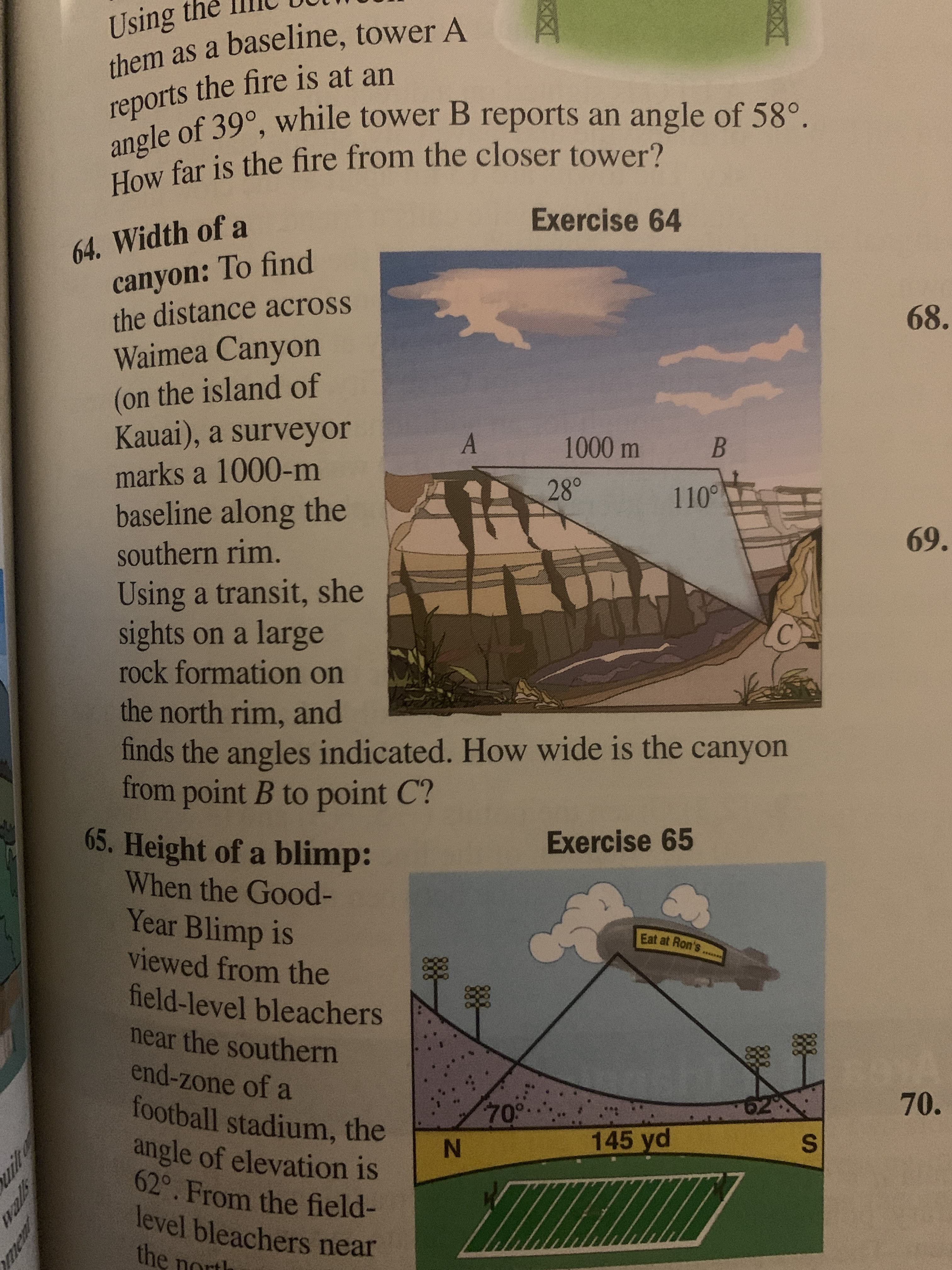 Using the
them as a baseline, tower A
reports the fire is at an
angle of 39°, while tower B reports an angle of 58°.
How far is the fire from the closer tower?
Exercise 64
64. Width of a
canyon: To find
the distance across
68.
Waimea Canyon
(on the island of
Kauai), a surveyor
marks a 1000-m
1000 m
28°
110°
baseline along the
69.
southern rim.
Using a transit, she
sights on a large
rock formation on
the north rim, and
finds the angles indicated. How wide is the canyon
from point B to point C?
65. Height of a blimp:
When the Good-
Year Blimp is
viewed from the
field-level bleachers
Exercise 65
Eat at Ron's
near the southern
end-zone of a
football stadium, the
angle of elevation is
62°. From the field-
level bleachers near
the north
70°.
70.
145 yd
S.
IN
