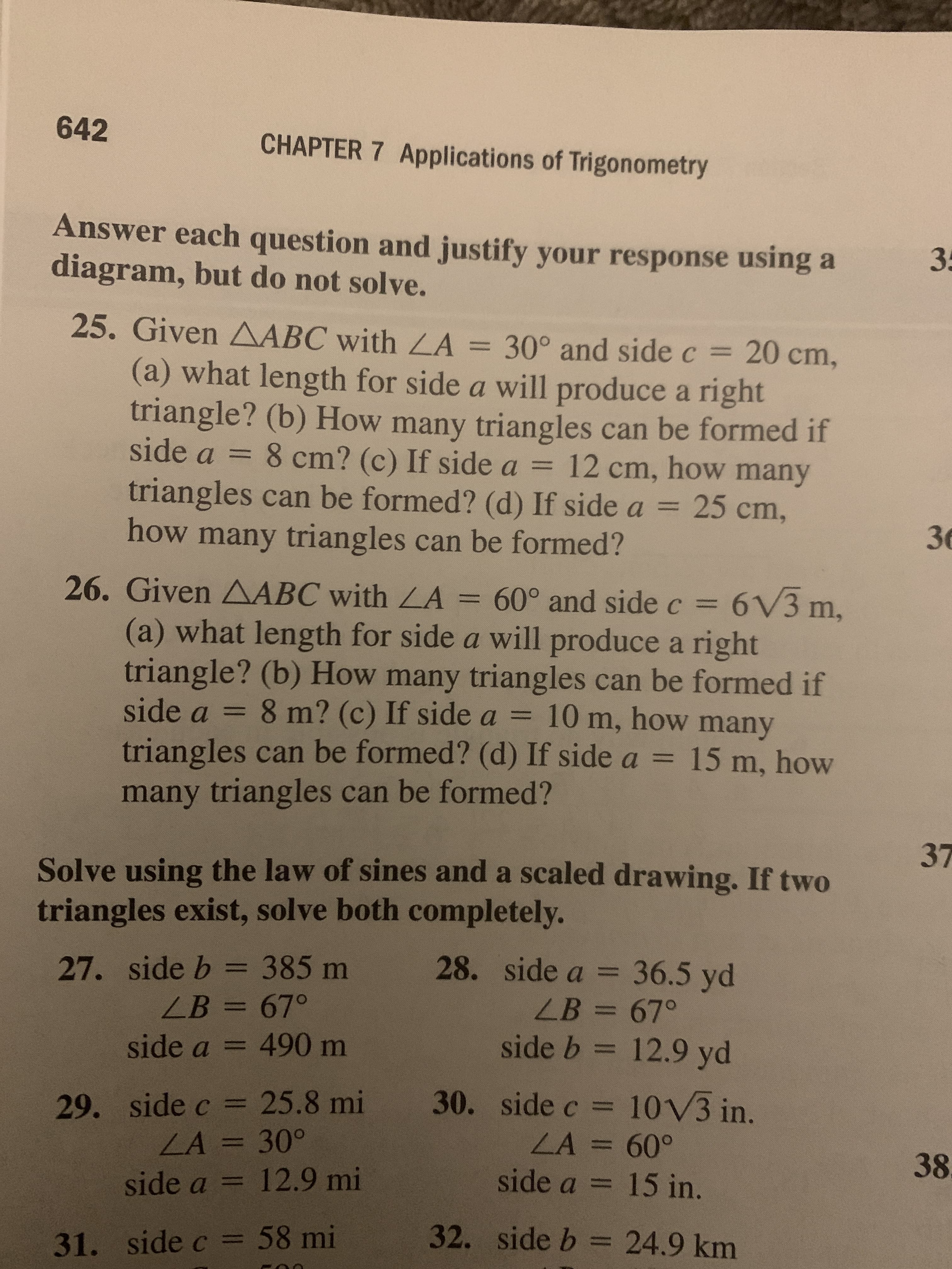 642
CHAPTER 7 Applications of Trigonometry
Answer each question and justify your response using a
diagram, but do not solve.
35
25. Given AABC with LA
= 30° and side c =
20cm,
%3D
%3D
(a) what length for side a will produce a right
triangle? (b) How many triangles can be formed if
side a = 8 cm? (c) If side a = 12 cm, how many
%3D
triangles can be formed? (d) If side a =
25cm,
%3D
36
how many triangles can be formed?
26. Given AABC with LA = 60° and side c = 6V3 m,
= 6V3
%3D
(a) what length for side a will produce a right
triangle? (b) How many triangles can be formed if
side a = 8 m? (c) If side a = 10 m, how many
triangles can be formed? (d) If side a = 15 m, how
%3D
%3D
many triangles can be formed?
37
Solve using the law of sines and a scaled drawing. If two
triangles exist, solve both completely.
27. side b = 385 m
28. side a = 36.5 yd
%3D
ZB=67°
LB =67°
%3D
%3D
side a = 490 m
side b = 12.9 yd
%3D
%3D
30. side c = 10V3 in.
29. side c = 25.8 mi
LA = 30°
%3D
%3D
LA=60°
side a = 15 in.
%3D
38
%3D
%3D
side a = 12.9 mi
32. side b = 24.9 km
%3D
%3D
31. side c = 58 mi
