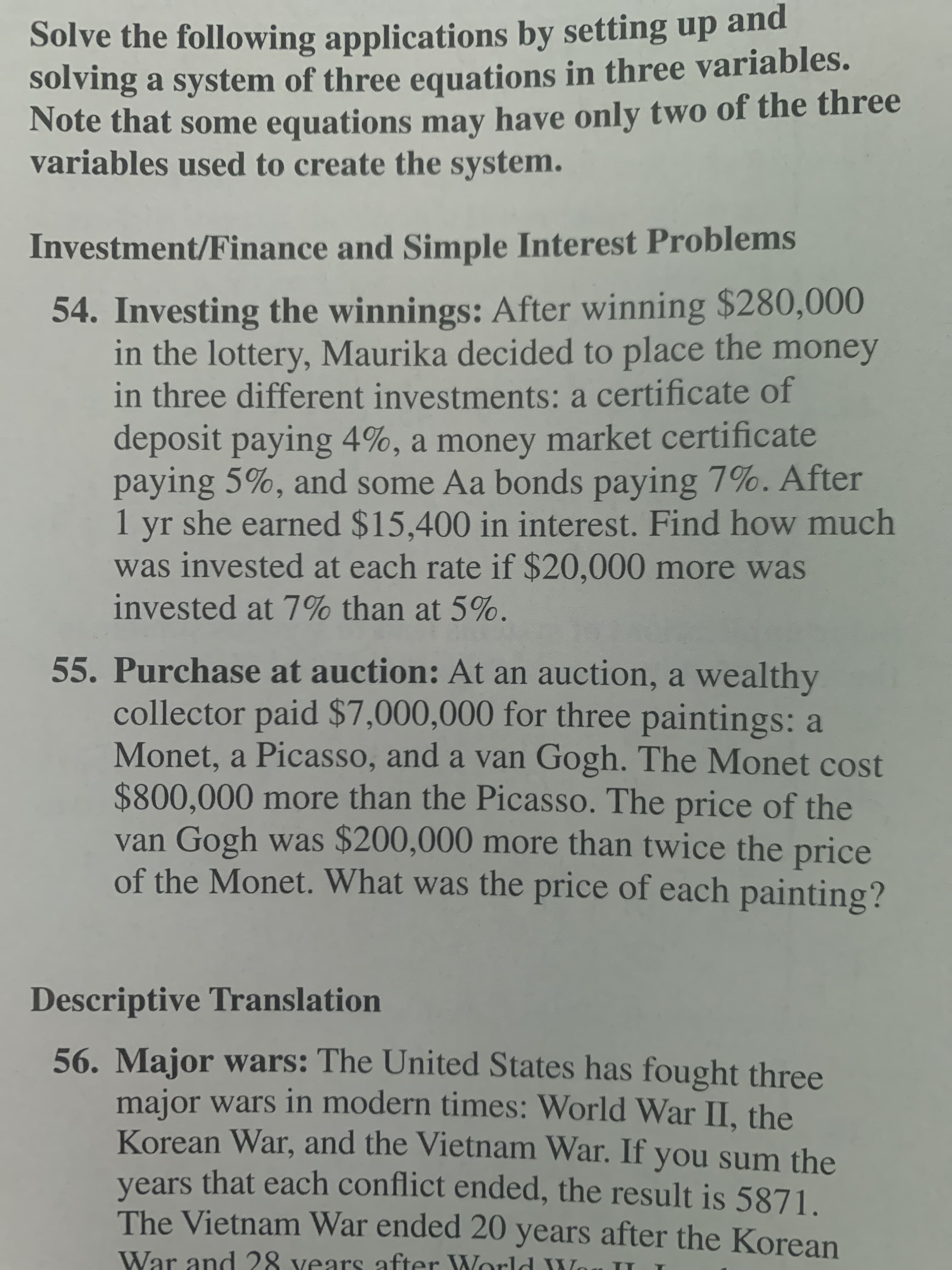 Solve the following applications by setting up and
solving a system of three equations in three variables.
Note that some equations may have only two of the three
variables used to create the system.
Investment/Finance and Simple Interest Problems
54. Investing the winnings: After winning $280,000
in the lottery, Maurika decided to place the money
in three different investments: a certificate of
deposit paying 4%, a money market certificate
paying 5%, and some Aa bonds paying 7%. After
1
she earned $15,400 in interest. Find how much
yr
was invested at each rate if $20,000 more was
invested at 7% than at 5%.
55. Purchase at auction: At an auction, a wealthy
collector paid $7,000,000 for three paintings: a
Monet, a Picasso, and a van Gogh. The Monet cost
$800,000 more than the Picasso. The price of the
van Gogh was $200,000 more than twice the price
of the Monet. What was the price of each painting?
Descriptive Translation
56. Major wars: The United States has fought three
major wars in modern times: World War II, the
Korean War, and the Vietnam War. If you sum the
years that each conflict ended, the result is 5871.
The Vietnam War ended 20 years after the Korean
War and 28 vears after World W
