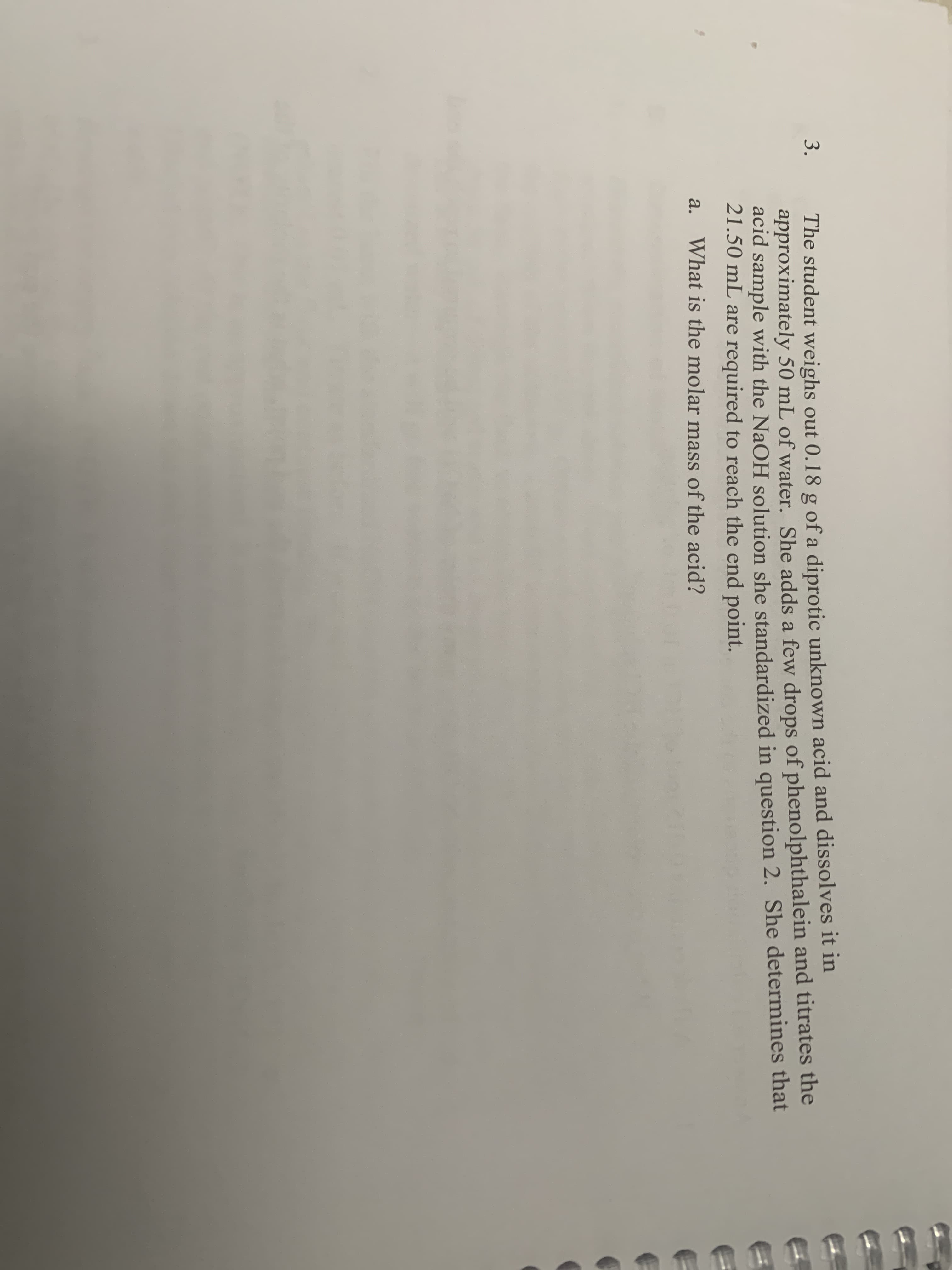 The student weighs out 0.18 g of a diprotic unknown acid and dissolves it in
approximately 50 mL of water. She adds a few drops of phenolphthalein and titrates the
acid sample with the NaOH solution she standardized in question 2. She determines that
21.50 mL are required to reach the end point.
3.
a.
What is the molar mass of the acid?
