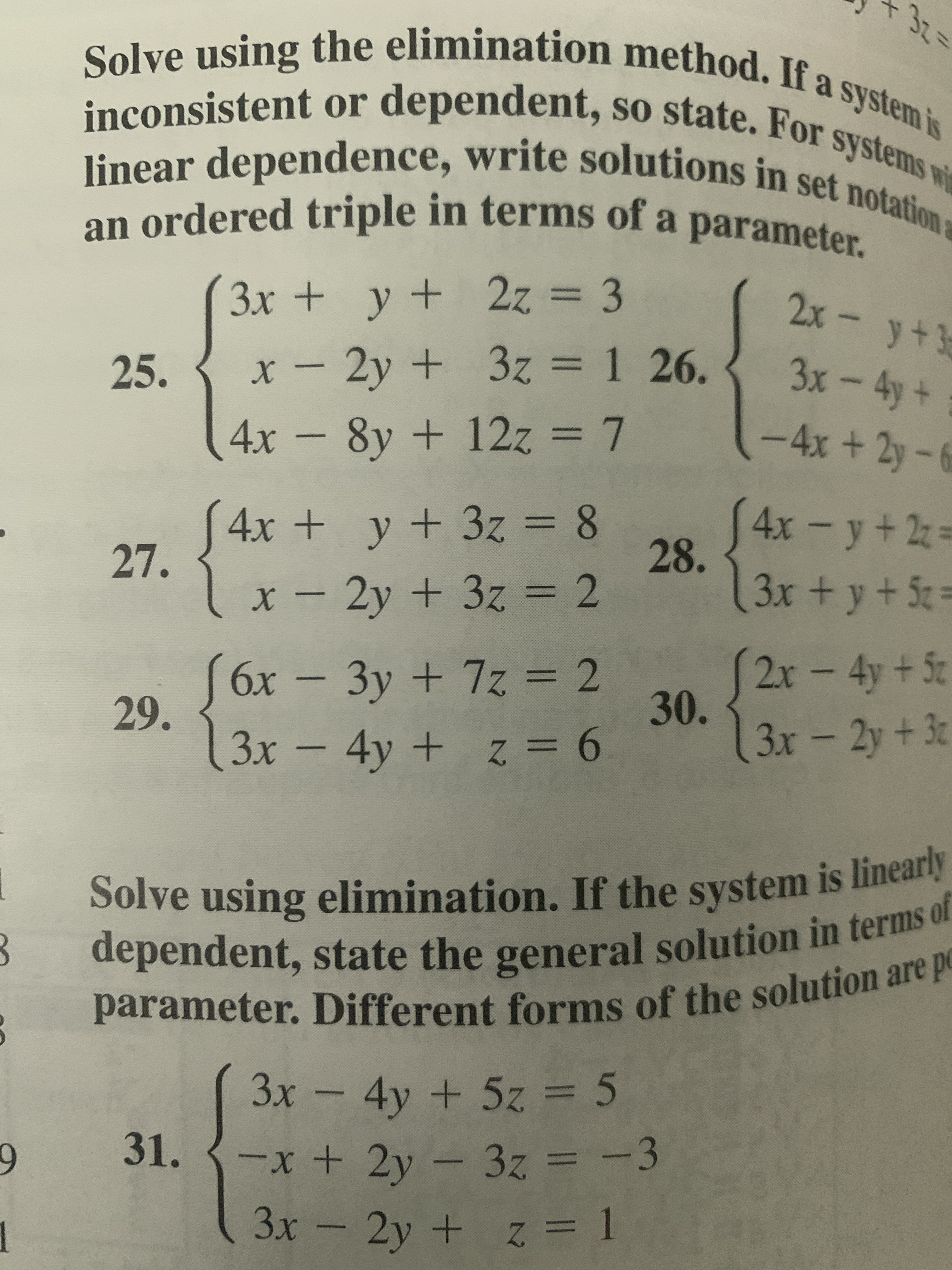 32=
Solve using the elimination method. If a system is
inconsistent or dependent, so state, For
systems wi
linear dependence, write solutions in set notation a
an ordered triple in terms of a parameter.
3x + y + 2z = 3
2z%3D3
2x - y+3
25.
x - 2y + 3z = 1 26.
3x-4y+
4x - 8y + 12z = 7
+12z%3D7
-4x +2y-6
4x + y + 3z = 8
27.
4x-y+2z=
28.
3x +y + 5 =
%3D
x - 2y + 3z = 2
%3D
6x - = 2
3y+7z
2x-4y+5c
30.
29.
3x -4y
+ z = 6
3x-2y+3
Solve using elimination. If the system is linearly
dependent, state the general solution in terms of
parameter. Different forms of the solution are p
3x - 4y + 5z = 5
31.
-x+ 2y - 3z = -3
1
3x - 2y + z = 1
