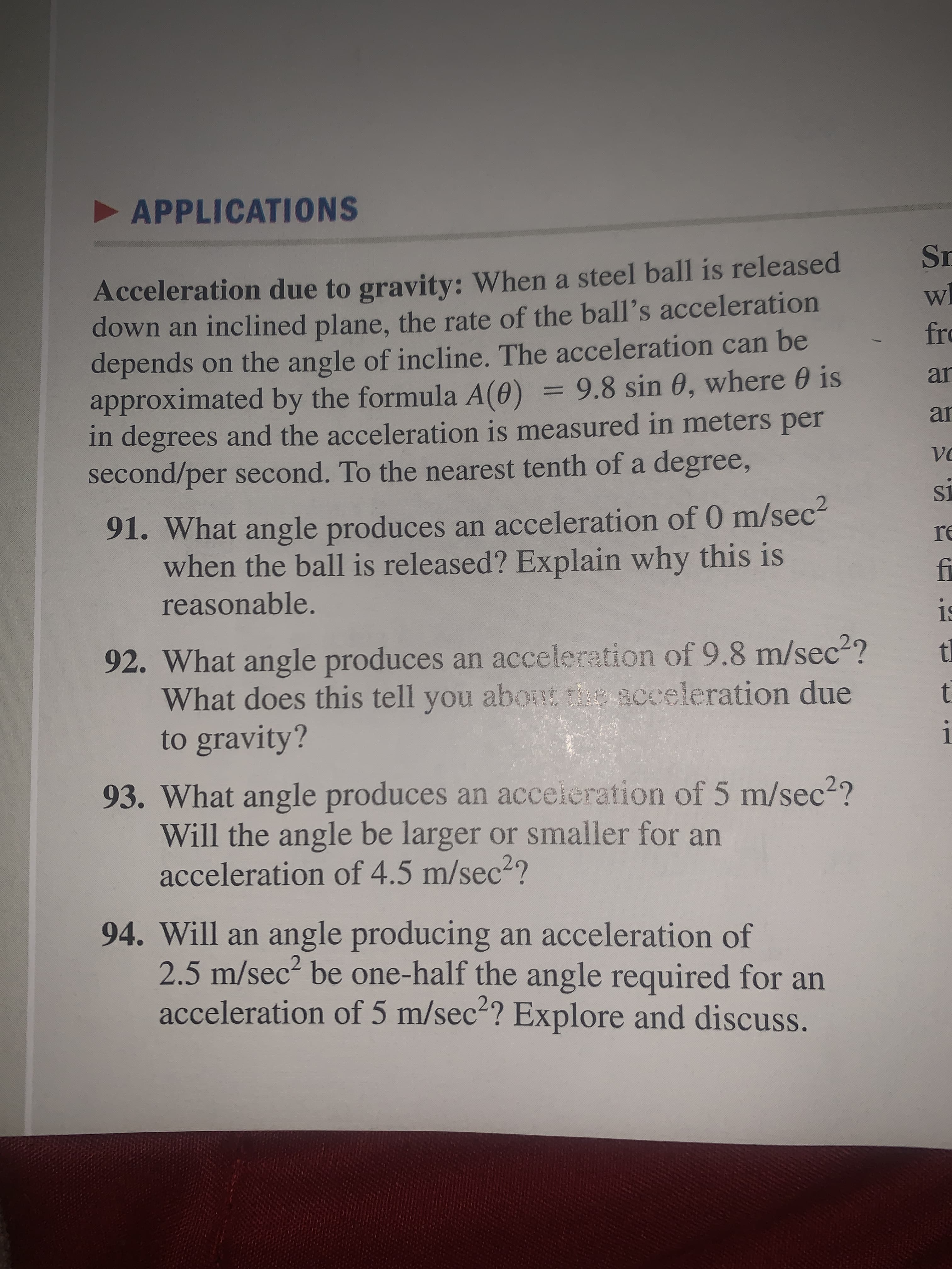 APPLICATIONS
Sr
Acceleration due to gravity: When a steel ball is released
down an inclined plane, the rate of the ball's acceleration
depends on the angle of incline. The acceleration can be
approximated by the formula A(0) = 9.8 sin 0, where 0 is
in degrees and the acceleration is measured in meters per
second/per second. To the nearest tenth of a degree,
Wl
fro
ar
%3D
ar
Vo
S1
91. What angle produces an acceleration of 0 m/sec2
when the ball is released? Explain why this is
reasonable.
re
fi
19
92. What angle produces an acceleration of 9.8 m/sec2?
What does this tell you about acceleration due
to gravity?
tl
i
93. What angle produces an acceieration of 5 m/sec2?
Will the angle be larger or smaller for an
acceleration of 4.5 m/sec2?
94. Will an angle producing an acceleration of
2.5 m/sec? be one-half the angle required for an
acceleration of 5 m/sec2? Explore and discuss.
