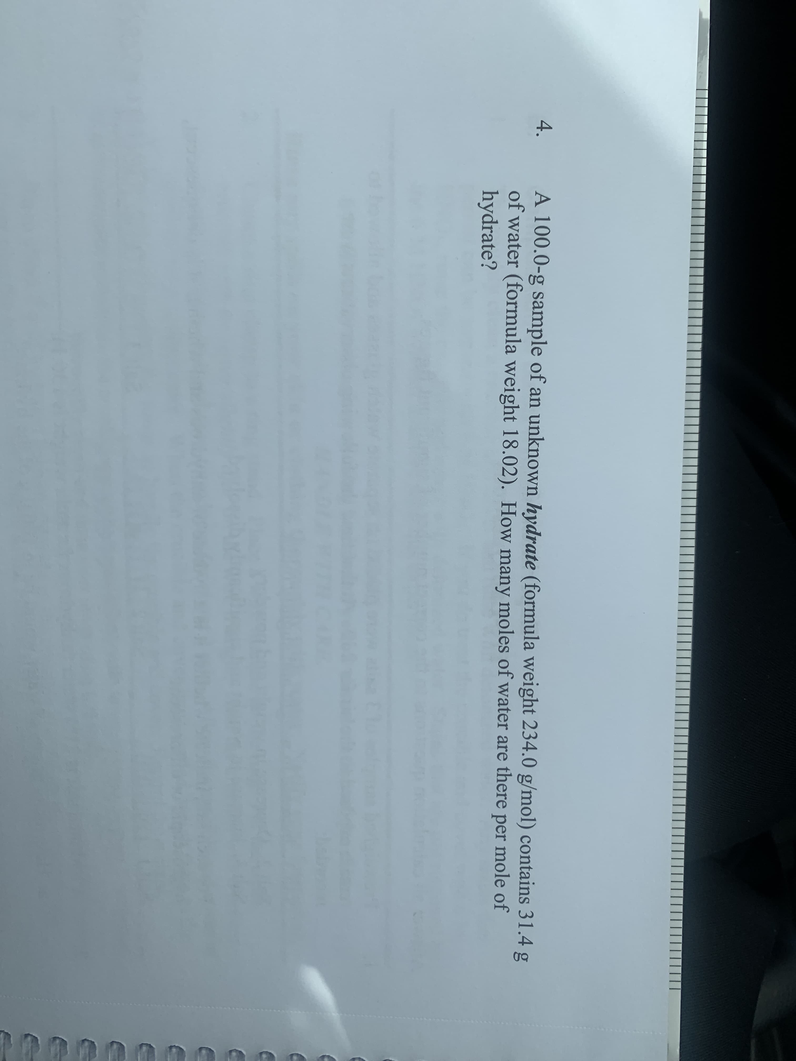 4.
A 100.0-g sample of an unknown hydrate (formula weight 234.0 g/mol) contains 31.4 g
of water (formula weight 18.02). How many moles of water are there per mole of
hydrate?
of
