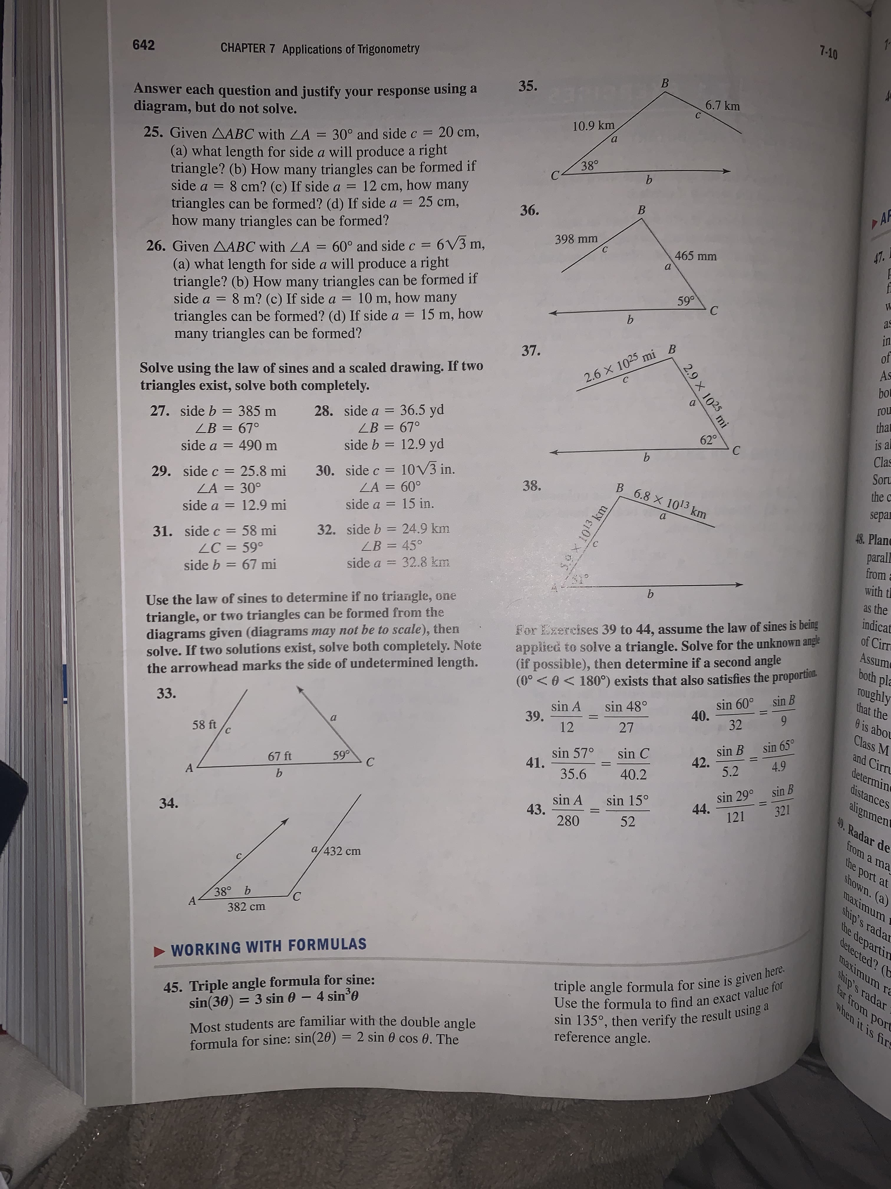 7-10
642
CHAPTER 7 Applications of Trigonometry
35.
Answer each question and justify your response using a
diagram, but do not solve.
6.7 km
10.9 km
a.
25. Given AABC with LA =
(a) what length for side a will produce a right
triangle? (b) How many triangles can be formed if
side a = 8 cm? (c) If side a = 12 cm, how many
triangles can be formed? (d) If side a = 25 cm,
how many triangles can be formed?
30° and side c = 20 cm,
38°
B
AF
36.
398 mm
= 6V3 m,
47.
465 mm
26. Given AABC with LA = 60° and side c =
(a) what length for side a will produce a right
triangle? (b) How many triangles can be formed if
side a = 8 m? (c) If side a = 10 m, how many
triangles can be formed? (d) If side a = 15 m, how
many triangles can be formed?
59°
as
b.
in
of
37.
As
Solve using the law of sines and a scaled drawing. If two
triangles exist, solve both completely.
2.6 x 1025 mi B
bot
ГOL
that
28. side a = 36.5 yd
ZB = 67°
%3D
27. side b = 385 m
ZB = 67°
is al
Clas
62°
%3D
%3D
side b = 12.9 yd
side a = 490 m
Soru
30. side c = 10V3 in.
ZA = 60°
the c
29. side c = 25.8 mi
ZA = 30°
side a = 12.9 mi
38.
B 6.8 X 1013 km
separ
side a = 15 in.
a.
%3D
48. Plane
31. side c = 58 mi
ZC = 59°
32. side b = 24.9 km
LB = 45°
parall
from
with th
%3D
side a = 32.8 km
side b = 67 mi
b.
as the
indicat
triangle, or two triangles can be formed from the
diagrams given (diagrams may not be to scale), then
solve. If two solutions exist, solve both completely. Note
the arrowhead marks the side of undetermined length.
Use the law of sines to determine if no triangle, one
of Cirr
applied to solve a triangle. Solve for the unknown angle
(if possible), then determine if a second angle
(0° < 0 < 180°) exists that also satisfies the proportion.
For Exercises 39 to 44, assume the law of sines is being
Assume
both pla
roughly
that the
sin B
sin 60°
40.
sin 48°
sin A
39.
12
33.
32
0 is abou
27
Class M
sin 65°
sin B
42.
5.2
58 ft
and Cirru
sin C
sin 57°
41.
4.9
determine
59°
%3D
67 ft
35.6
40.2
sin 29° sin B
44.
distances
A
alignment
49, Radar de
sin 15°
sin A
43.
280
121 321
34.
52
from a ma
the port at
shown. (a)
a/432 cm
maximum r
ship's radar
the departin
detected? (b
38° b
A-
382 cm
maximum ra
triple angle formula for sine is given here.
Use the formula to find an exact value for
sin 135°, then verify the result using a
ship's radar
far from port
when it is fire
> WORKING WITH FORMULAS
45. Triple angle formula for sine:
sin(30) = 3 sin 0 - 4 sin'0
Most students are familiar with the double angle
formula for sine: sin(20) = 2 sin 0 cos 0. The
reference angle.
%3D
B.
2.9 X 1025 mi
C)
59X 1013 km
