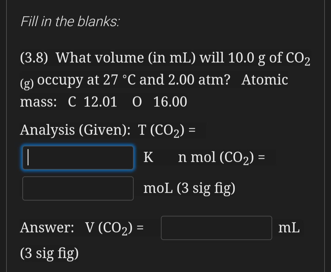 Fill in the blanks:
(3.8) What volume (in mL) will 10.0 g of CO2
(g) Occupy at 27 °C and 2.00 atm? Atomic
mass: C 12.01 O 16.00
Analysis (Given): T (CO2) =
|
K
n mol (CO2) =
%3D
moL (3 sig fig)
Answer: V (CO2) =
mL
%3D
(3 sig fig)
