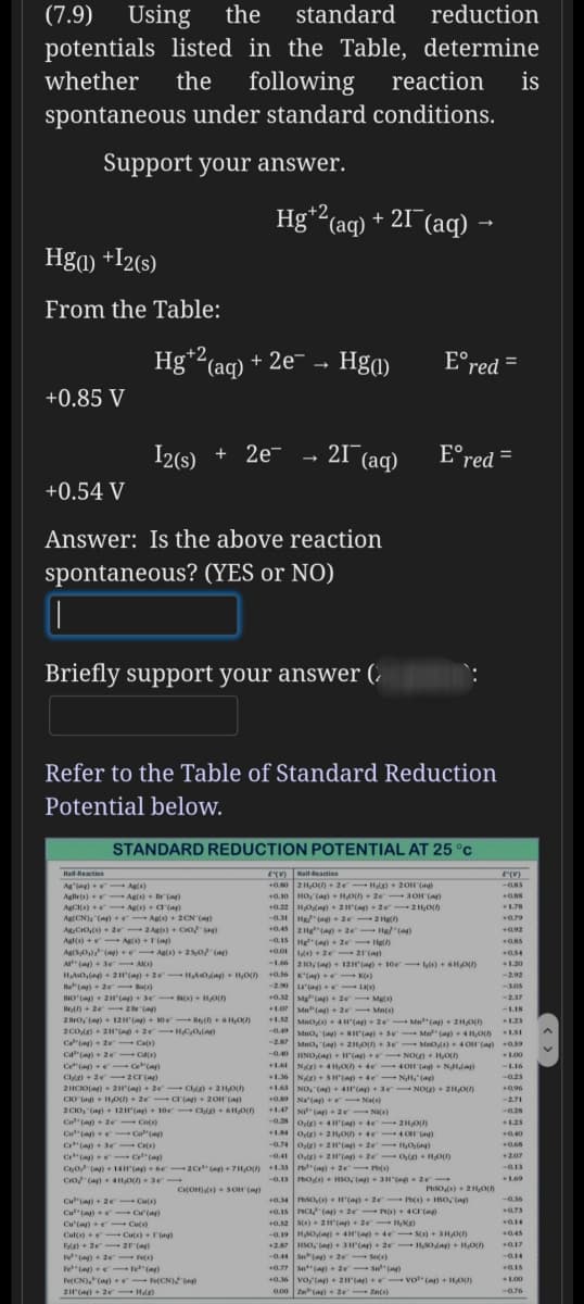 (7.9) Using
potentials listed in the Table,
the
standard
reduction
determine
whether
the
following
reaction
is
spontaneous under standard conditions.
Support your answer.
Hg*2(aq) + 21¯(aq) →
,+2,
Hga) +I2(s)
From the Table:
Hg*2(aq) + 2e¯ → Hga)
E°red =
+0.85 V
I2(s)
+ 2e- - 21 (aq)
E°red =
+0.54 V
Answer: Is the above reaction
spontaneous? (YES or NO)
Briefly support your answer (.
Refer to the Table of Standard Reduction
Potential below.
STANDARD REDUCTION POTENTIAL AT 25 °C
ETV) atteaction
+0.50 2H,O + 2e-Hlg) + 20H (a
Hait-Reaction
(V)
Ag (ag) +- Agis)
Aglle(s)+- Ag)+ r (a)
AgCIs) - Ag(s) -a(ap)
Ag(CN), (a) eAgs)+ 2CN (a)
-O83
Agi+ r(a)
0.10 HO, (a) + HO) + 2e 3OH (a)
+0.22 HOa) + 2H(ag) 2e 2Ho)
-0.31 He(a 2e 2 Hg)
+0.45 2Hg"(a)+ 2e Hg ()
-0.15 He(a)+ 2e Hel)
) + 2e 21(a)
-1.46 2 10, (a) + 12H(a) + 10e l) +6HO)
+0.56K'(ag) K)
+1.78
a79
AgCro,(s) + 2e 2 Ags) + Cro )
Agl(s) +e- Ag) (a)
AgrS,0(a) + - Agis) + 25,0 (a)
A" (a) + 3e - A)
92
054
1.20
HAs0,n- 2H"(a) + 2e HAOa) + H,o)
--2.92
Ba"(a)+ 2e al)
u'(ag) +e- LA)
+0.32 Mg"(a)+ 2e Mg)
+1.07 Mn ()+ 2e- Mn(s)
-2.37
HO () + 21H" () + 3e- N(s) + HO)
len + 2e- 2 (a)
2 Bro, (a)- 12H (a)+ 10e - Ben+ 6 HOU)
-LI8
+1.52 Mno 4H(a)+ 2e Mn(a)+ 2H0
-0.49 MnO, () BH(a) Se- Ma () 41,On
1.23
Ca"(a) + 2e Cats)
Ca"(a) + 2e cas)
Ce"(a) e -Ce"(a)
Cle) + 2e- 2cr(a)
2HCIO() 2H'(a)+ 2e C 2HOU)
CIO (ag + HO) + 2e Cr (a) + 20H (a)
2 CIO, (a)+ 12H(a) 10e C 6H,On
Co(a) 2e Co(s)
Co"(a) Co"(ay)
Cr"(a) 3e Crs)
Cr"(a) - C"(a)
Co (ay) + 14H(a)+ 6e- 2C(a)+ 7H,O) +1.33 "(a) + 2e- P)
-2.87
Mno, (n) 21O)+ 3e Meo) 4OH(a) a59
-0.40 HNO,(a)+ (a) + r- NO) + HO)
+1.61 N) + 41O)+4e 4OH (ag + NHda)
+1.36 N) SH(a)+4e NH, (ag)
+1.63 NO, tarn+ 4(a)+ 3e- NO)+ 21HOU)
100
-L16
--0.23
+96
+0.9 Na'(a) Na(s)
+1.47 N(a)+2e- N)
-2.71
-0.28
-0.28 otr)4H'() +4e 21HOU)
1.23
+1 oe) + 2 HO) + de -4 OH G)
0.40
-0.74 Or)2H() 2e HOng)
-0.41 o,) + 2(a) + 2e- On + HO)
+207
-Q.13
CO (a) + 4HO 3r
-0.13 o) HSO, ) 3Hp- 2e-
1.69
Ce(OH)+ SOH (a
+0.34 rtso) + H"(ag)+ 2e - I) + SO, (a)
+0.15 PCI (a) + 2e P) + 4Cr(a
-0.36
Cu"(a) + 2e Culs)
Cu"(a) Cu'(a)
Cu'len +e Cuts)
a73
+0.52 S(s)+ 2H'(a)+ 2e H)
Cul(s) +e- Cu(s) + T(ag)
Ede) + 2e- 2F(a)
(a)- 2e Fe)
045
-0.19 HSOag) + 4H"(a) + 4e- S) + 3H,On
+27 HSO, ng) 3H"(a) + 2e HS0 ag) + HO)
-0.44 S(a)+ 2e Sns)
+0.77 Set(a)+ 2e- S ()
--a14
FeCN) (a) + FeCN) Gn
2H(ag)+ 2e Hl)
vo,(a) + 2H (a)e vo" (a) + HO)
a00 Z a)+ 2e- Zn(s)
+0.
100
--a76
