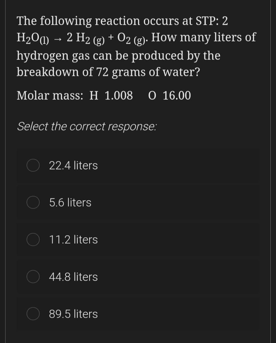 The following reaction occurs at STP: 2
H2Oa) → 2 H2 (g) + O2 (g)·
hydrogen gas can be produced by the
breakdown of 72 grams of water?
How many liters of
Molar mass: H 1.008
O 16.00
Select the correct response:
22.4 liters
5.6 liters
11.2 liters
44.8 liters
89.5 liters
