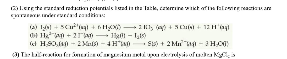 (2) Using the standard reduction potentials listed in the Table, determine which of the following reactions are
spontaneous under standard conditions:
(a) I2(s) + 5 Cu2+(aq) + 6 H20(1)
(b) Hg²*(aq) + 21 (aq)
(c) H2SO3(aq) + 2 Mn(s) + 4 H*(aq)
2 IO3 (aq) + 5 Cu(s) + 12 H*(aq)
Hg(1) + I2(s)
>
S(s) + 2 Mn2+(aq) + 3 H2O(1)
(3) The half-reaction for formation of magnesium metal upon electrolysis of molten MgCl, is
