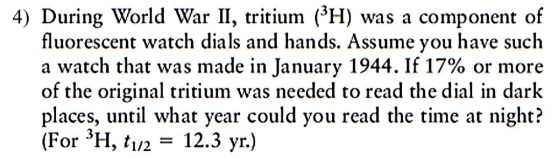 4) During World War II, tritium (H) was a component of
fluorescent watch dials and hands. Assume you have such
a watch that was made in January 1944. If 17% or more
of the original tritium was needed to read the dial in dark
places, until what year could you read the time at night?
(For ³H, t1/2 = 12.3 yr.)
