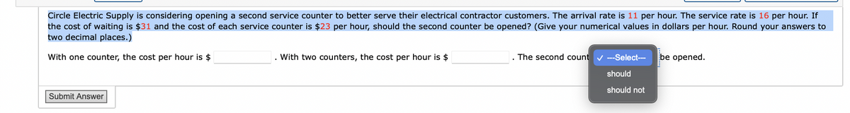 Circle Electric Supply is considering opening a second service counter to better serve their electrical contractor customers. The arrival rate is 11 per hour. The service rate is 16 per hour. If
the cost of waiting is $31 and the cost of each service counter is $23 per hour, should the second counter be opened? (Give your numerical values in dollars per hour. Round your answers to
two decimal places.)
With one counter, the cost per hour is $
Submit Answer
With two counters, the cost per hour is $
The second count ✔ ---Select--- be opened.
should
should not