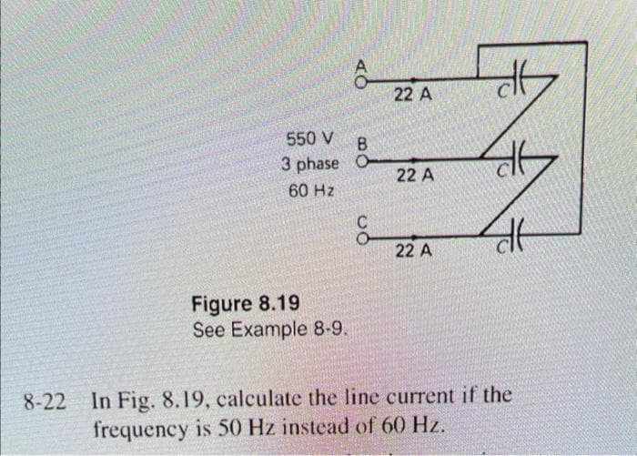 550 V
3 phase
60 Hz
Figure 8.19
See Example 8-9.
B
O
22 A
22 A
22 A
de
46
dt
8-22 In Fig. 8.19, calculate the line current if the
frequency is 50 Hz instead of 60 Hz.
