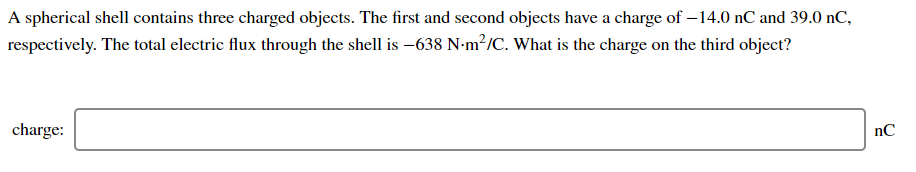 A spherical shell contains three charged objects. The first and second objects have a charge of – 14.0 nC and 39.0 nC,
respectively. The total electric flux through the shell is –638 N-m²/C. What is the charge on the third object?
charge:
nC
