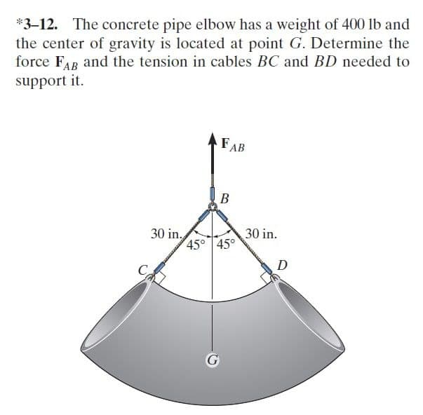 *3-12. The concrete pipe elbow has a weight of 400 lb and
the center of gravity is located at point G. Determine the
force FAR and the tension in cables BC and BD needed to
support it.
FAB
B
30 in,
45° 45°
30 in.
D
G
