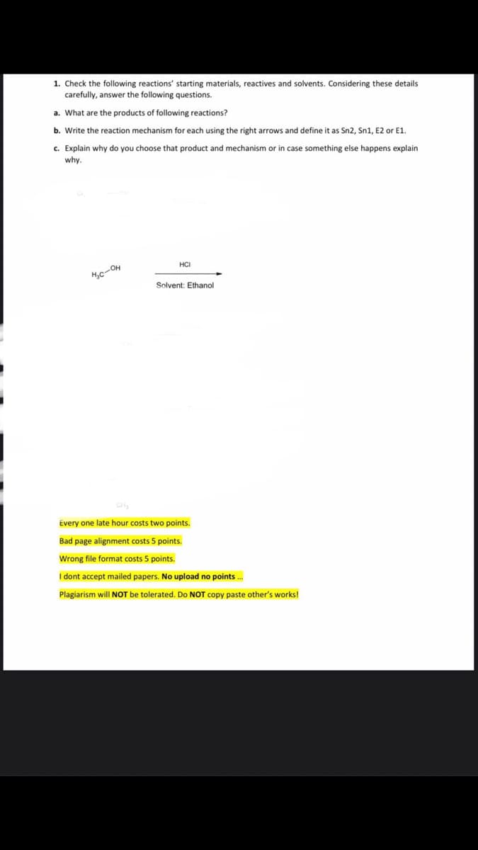 1. Check the following reactions' starting materials, reactives and solvents. Considering these details
carefully, answer the following questions.
a. What are the products of following reactions?
b. Write the reaction mechanism for each using the right arrows and define it as Sn2, Sn1, E2 or E1.
c. Explain why do you choose that product and mechanism or in case something else happens explain
why.
HCI
Solvent: Ethanol
CH
Every one late hour costs two points.
Bad page alignment costs 5 points.
Wrong file format costs 5 points.
I dont accept mailed papers. No upload no points.
Plagiarism will NOT be tolerated. Do NOT copy paste other's works!
