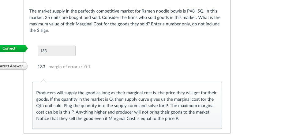 The market supply in the perfectly competitive market for Ramen noodle bowls is P=8+5Q. In this
market, 25 units are bought and sold. Consider the firms who sold goods in this market. What is the
maximum value of their Marginal Cost for the goods they sold? Enter a number only, do not include
the $ sign.
Correct!
133
prrect Answer
133 margin of error +/- 0.1
Producers will supply the good as long as their marginal cost is the price they will get for their
goods. If the quantity in the market is Q, then supply curve gives us the marginal cost for the
Qth unit sold. Plug the quantity into the supply curve and solve for P. The maximum marginal
cost can be is this P. Anything higher and producer will not bring their goods to the market.
Notice that they sell the good even if Marginal Cost is equal to the price P.
