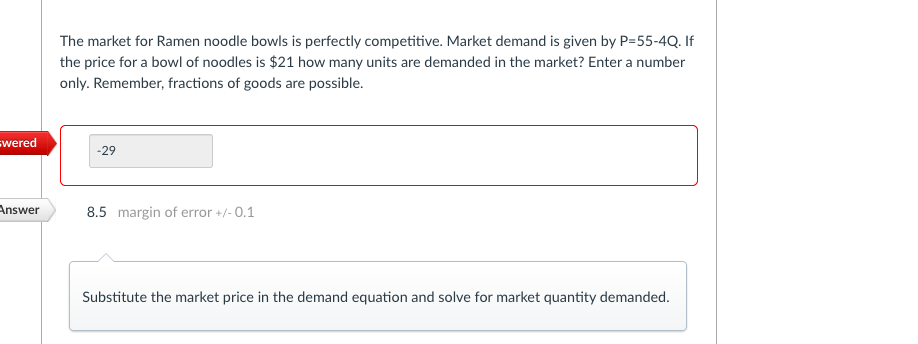 The market for Ramen noodle bowls is perfectly competitive. Market demand is given by P=55-4Q. If
the price for a bowl of noodles is $21 how many units are demanded in the market? Enter a number
only. Remember, fractions of goods are possible.
swered
-29
Answer
8.5 margin of error +/- 0.1
Substitute the market price in the demand equation and solve for market quantity demanded.

