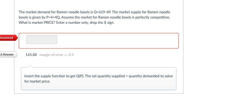 The market demand for Ramen noodle bowls is Q=619-4P. The market supply for Ramen noodle
bowls is given by P=4+4Q. Assume the market for Ramen noodle bowls is perfectly competitive.
What is market PRICE? Enter a number only, drop the $ sign.
Answered
et Answer
145.88 margin of error +/- 0.1
Invert the supply function to get Q(P). The set quantity supplied = quantity demanded to solve
for market price.
