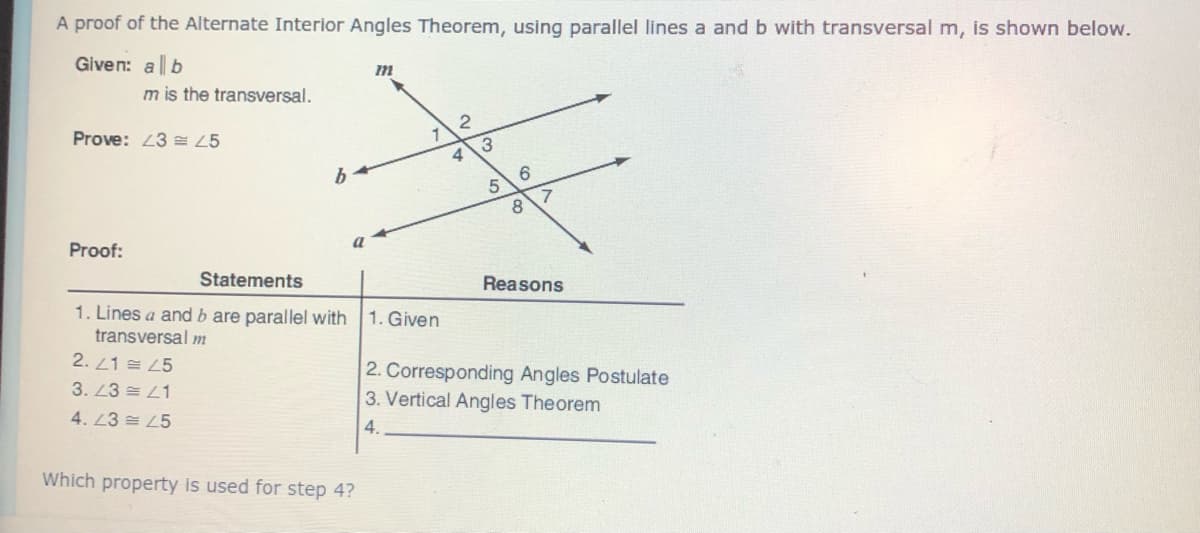 A proof of the Alternate Interior Angles Theorem, using parallel lines a and b with transversal m, is shown below.
Given: a b
m is the transversal.
Prove: L3 E 25
4
5.
a
Proof:
Statements
Reasons
1. Lines a and b are parallel with 1. Given
transversal m
2. L1 = 25
2. Corresponding Angles Postulate
3. Vertical Angles Theorem
3. 23 = L1
4. 23 = 45
4.
Which property is used for step 4?
