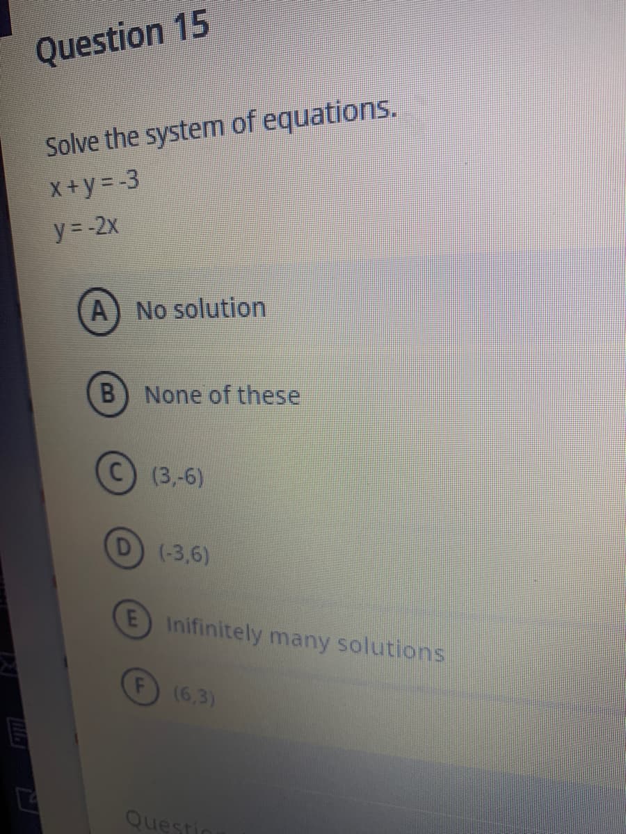 Question 15
Solve the system of equations.
X+y = -3
y=-2x
A) No solution
None of these
С) (3,6)
(-3,6)
Inifinitely
many solutions:
(6,3)
Questic
