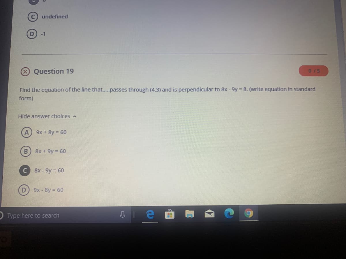 undefined
D
-1
Question 19
D/5
Find the equation of the line that..passes through (4.3) and is perpendicular to 8x - 9y = 8. (write equation in standard
form)
Hide answer choices a
9x + 8y = 60
8x +9y = 60
8х- 9y %3D 60
9x-8y 60
O Type here to search
