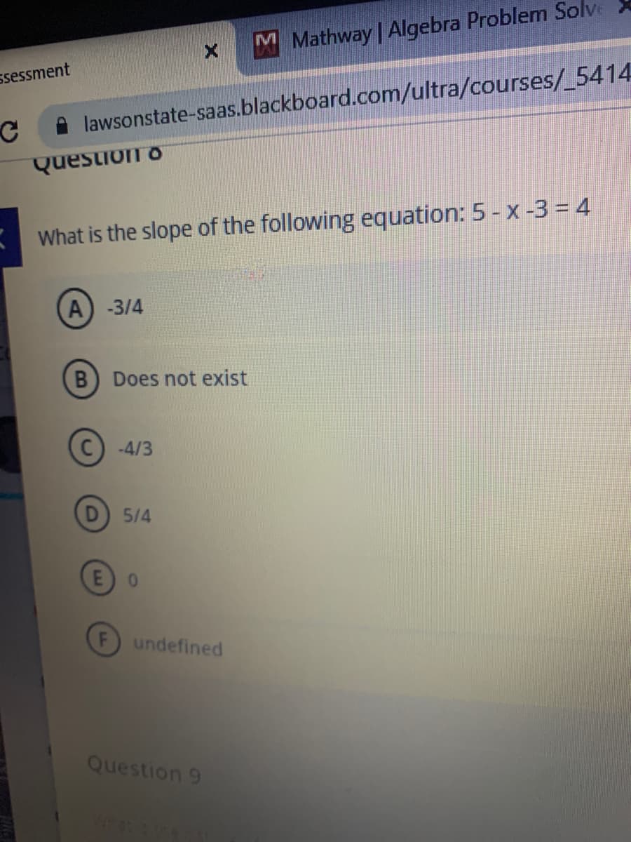 M Mathway | Algebra Problem Solve X
ssessment
A lawsonstate-saas.blackboard.com/ultra/courses/_5414
Question o
What is the slope of the following equation: 5 - x -3 = 4
A) -3/4
B) Does not exist
-4/3
5/4
0.
undefined
Question 9
