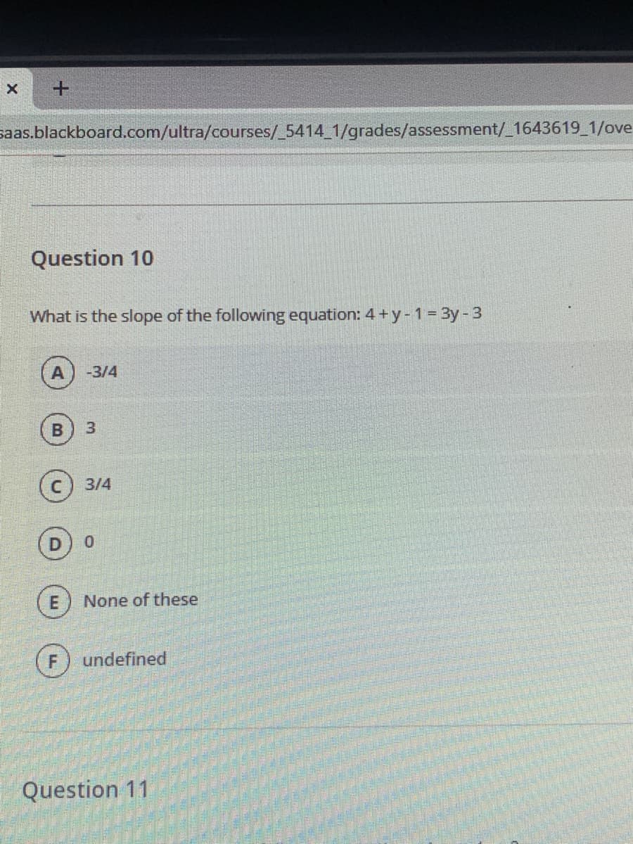 saas.blackboard.com/ultra/courses/_5414 1/grades/assessment/_1643619 1/ove
Question 10
What is the slope of the following equation: 4 + y-1= 3y-3
-3/4
3.
3/4
None of these
F
undefined
Question 11
