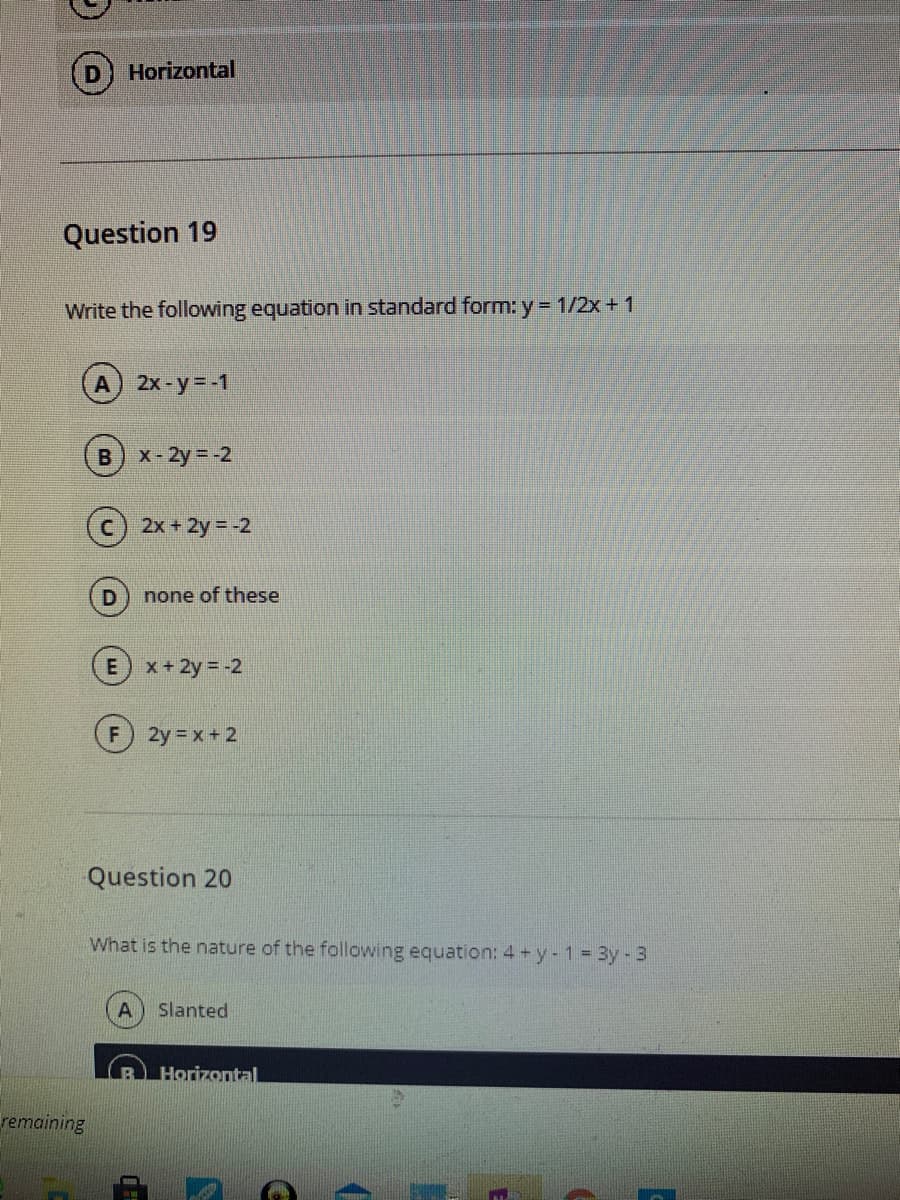 Horizontal
Question 19
Write the following equation in standard form: y = 1/2x + 1
2x-y=-1
B) x-2y -2
2x +2y = -2
none of these
E) x+ 2y = -2
2y x + 2
Question 20
What is the nature of the following equation: 4 +y- 1= 3y -3
Slanted
Horizontal
remaining
