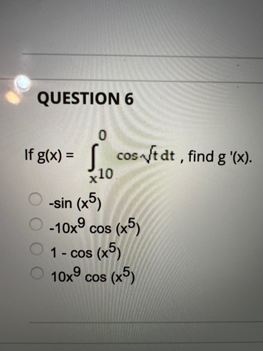 QUESTION 6
If g(x) = [ cos ft dt , find g '(x).
x10
COSA
-sin (x)
-10x° cos (x5)
CoS
1- cos (x)
10x° cos (x°)
