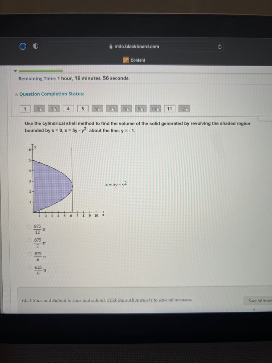 A mdc.blackboard.com
Content
Remaining Time: 1 hour, 16 minutes, 56 seconds.
A Question Completion Status:
1
4
5
10
11
120
3r
Use the cylindrical shell method to find the volume of the solid generated by revolving the shaded region
bounded by x = 0, x = 5y - y² about the line. y = - 1.
3-
x = 5y – y²
2-
1-
3 4
6.
8 9 10
TT
TT
O 875
TT
6.
O 625
TT
6.
Click Save and Submit to save and submit. Click Save All Answers to save all answers.
Save All Answ

