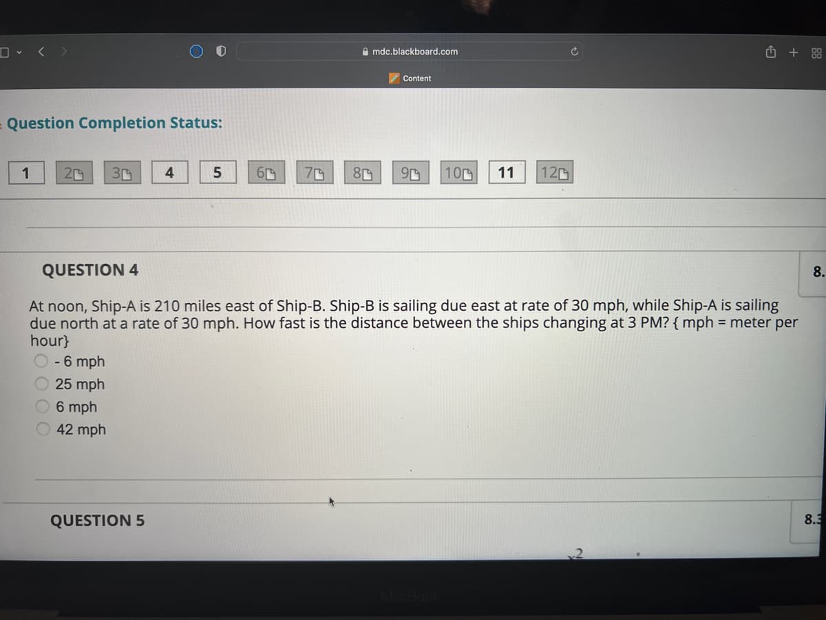 D < >
A mdc.blackboard.com
+ 88
Content
Question Completion Status:
1
4.
5.
70
100
11
120
QUESTION 4
8.
At noon, Ship-A is 210 miles east of Ship-B. Ship-B is sailing due east at rate of 30 mph, while Ship-A is sailing
due north at a rate of 30 mph. How fast is the distance between the ships changing at 3 PM? { mph = meter per
hour}
- 6 mph
25 mph
6 mph
42 mph
QUESTION 5
8.3
