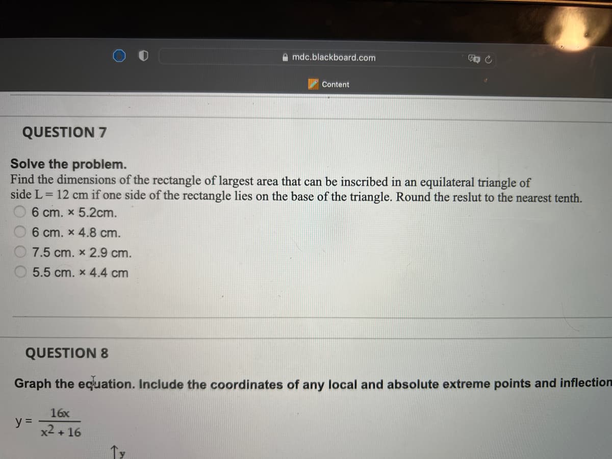 A mdc.blackboard.com
Content
QUESTION 7
Solve the problem.
Find the dimensions of the rectangle of largest area that can be inscribed in an equilateral triangle of
side L= 12 cm if one side of the rectangle lies on the base of the triangle. Round the reslut to the nearest tenth.
6 cm. x 5.2cm.
6 cm. x 4.8 cm.
7.5 cm. x 2.9 cm.
5.5 cm. x 4.4 cm
QUESTION 8
Graph the equation. Include the coordinates of any local and absolute extreme points and inflection
16x
y =
x2 + 16
