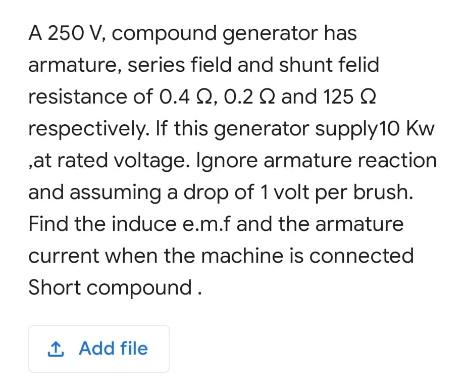 A 250 V, compound generator has
armature, series field and shunt felid
resistance of 0.4 Q, 0.2 Q and 125 2
respectively. If this generator supply10 Kw
,at rated voltage. Ignore armature reaction
and assuming a drop of 1 volt per brush.
Find the induce e.m.f and the armature
current when the machine is connected
Short compound.
1 Add file
